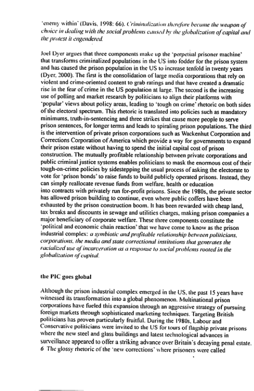 “enemy within (Davis, 1998: 66). Criminalization thcrefore became the weapon of hice in dealing with the social problems cunsed by the globalization of capital and the protest it engendered  Jocl Dyer argues that three components make up the *perpetiual prisoner machine” that tansforms cinvinalized population in the US o fodder for the prison sysiem and has caused the prison population i the US 1o increase tenfold in twenty years (Dyer, 2000). The firs is the consolidation of lage media corporations that ely on violent and erime-oriented content to grab ratings and that have creaed a dramatic  tise inthe fear of crime in the US population at farge. The second i the increasing use of poling and market rescarch by politiians to align their platforms with “populr” views about policy areas, leading 1o “tough on crime” hetoric on both sides of the clectoral spectrum. This rhetoric s ranslated into policies such as mandatory minimuns.truhin-sentencing and three stikes that cause more people 1o serve. prison sentences, for longer terms and leads to spiraling prison populations. The third s the intervention of private prison corporations suich as Wackenhut Corporation and Comections Corporation of America which provide a way for governments o expand their prison estate without having (o spend the intial capital cost of prison construction. The mutually profitable elationship between privale corporations and public riminal justce systems enables politiians to mask the enormous cost of their tough-on-crime polcies by sidesteppins the usual process of sking the electorte to vote for prison bonds" (0 raise funds 10 build publicly operated prisons. Instead, they can simply reallocate revenue funds from welfae, health or education  into contracts with privately run for-proft prisons. Since the 1980s, the private sector has allowed prison building o continue, even where public coffers have been ‘exhausied by the prison consiruction boom. It has been rewarded with cheap land, tax breaks and discounts in sewage and uilties charges, making prison companies a misjor beneficiary of corporate welfare. These three components consiitue the “political and economic chain reaction" that we have come o know as the prison industial complex: a symbiotic and profitable relationship benveen poiticians, corporations. the media and siate correctional instiutions that generates the racialized use of incarceration us a response to social problems rooted in the obalization of capital.  the PIC goes glabal  ‘Although the prison industrial complex emerged in the US, the past 15 years have witnessed its transformation into a global phenomenon. Multinational prison corporations have fueled this expansion through an agsressive strategy of pursuing foreign markets through sophisticated marketing techiques. Targeting British politcians has proven partcularly fuitful. During the 19805, Labour and Conservative polit i  surveillnce appeared 0 offer a sriking advance over Britain’ decaying penal estae 6 The glossy rhetoric of the ‘new corrections where prisoners were called 